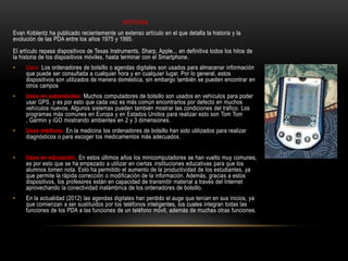 HISTORIA
Evan Koblentz ha publicado recientemente un extenso artículo en el que detalla la historia y la
evolución de las PDA entre los años 1975 y 1995.
El artículo repasa dispositivos de Texas Instruments, Sharp, Apple... en definitiva todos los hitos de
la historia de los dispositivos móviles, hasta terminar con el Smartphone.
•    Usos: Los ordenadores de bolsillo o agendas digitales son usados para almacenar información
     que puede ser consultada a cualquier hora y en cualquier lugar. Por lo general, estos
     dispositivos son utilizados de manera doméstica, sin embargo también se pueden encontrar en
     otros campos
•    Usos en automóviles: Muchos computadores de bolsillo son usados en vehículos para poder
     usar GPS, y es por esto que cada vez es más común encontrarlos por defecto en muchos
     vehículos nuevos. Algunos sistemas pueden también mostrar las condiciones del tráfico. Los
     programas más comunes en Europa y en Estados Unidos para realizar esto son Tom Tom
     , Garmin y iGO mostrando ambientes en 2 y 3 dimensiones.
•    Usos médicos: En la medicina los ordenadores de bolsillo han sido utilizados para realizar
     diagnósticos o para escoger los medicamentos más adecuados.


•    Usos en educación: En estos últimos años los minicomputadores se han vuelto muy comunes,
     es por esto que se ha empezado a utilizar en ciertas instituciones educativas para que los
     alumnos tomen nota. Esto ha permitido el aumento de la productividad de los estudiantes, ya
     que permite la rápida corrección o modificación de la información. Además, gracias a estos
     dispositivos, los profesores están en capacidad de transmitir material a través del Internet
     aprovechando la conectividad inalámbrica de los ordenadores de bolsillo.
•    En la actualidad (2012) las agendas digitales han perdido el auge que tenían en sus inicios, ya
     que comienzan a ser sustituidos por los teléfonos inteligentes, los cuales integran todas las
     funciones de los PDA a las funciones de un teléfono móvil, además de muchas otras funciones.
 