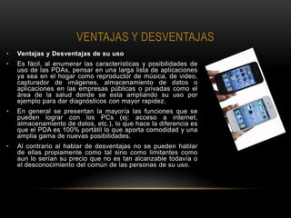 VENTAJAS Y DESVENTAJAS
•   Ventajas y Desventajas de su uso
•   Es fácil, al enumerar las características y posibilidades de
    uso de las PDAs, pensar en una larga lista de aplicaciones
    ya sea en el hogar como reproductor de música, de video,
    capturador de imágenes, almacenamiento de datos o
    aplicaciones en las empresas públicas o privadas como el
    área de la salud donde se esta ampliando su uso por
    ejemplo para dar diagnósticos con mayor rapidez.
•   En general se presentan la mayoría las funciones que se
    pueden lograr con los PCs (ej: acceso a internet,
    almacenamiento de datos, etc.), lo que hace la diferencia es
    que el PDA es 100% portátil lo que aporta comodidad y una
    amplia gama de nuevas posibilidades.
•   Al contrario al hablar de desventajas no se pueden hablar
    de ellas propiamente como tal sino como limitantes como
    aun lo serían su precio que no es tan alcanzable todavía o
    el desconocimiento del común de las personas de su uso.
 