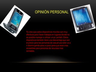OPINIÓN PERSONAL



Yo creo que estos dispositivos moviles son muy
efectivos para hacer trabajos en lugares donde no
es posible manejar o utilizar un pc portatil. Estos
dispositivos también tiene una desventaja que son
el precio para las personas de casual uso esto va a
ir disminuyendo poco a poco para que sean mas
accesibles para personas de recursos mas
contados.
 