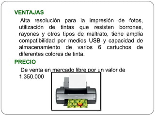 VENTAJAS
  Alta resolución para la impresión de fotos,
 utilización de tintas que resisten borrones,
 rayones y otros tipos de maltrato, tiene amplia
 compatibilidad por medios USB y capacidad de
 almacenamiento de varios 6 cartuchos de
 diferentes colores de tinta.
PRECIO
  De venta en mercado libre por un valor de
 1.350.000
 