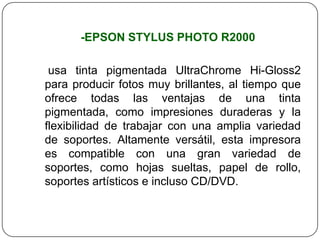 -EPSON STYLUS PHOTO R2000

 usa tinta pigmentada UltraChrome Hi-Gloss2
para producir fotos muy brillantes, al tiempo que
ofrece todas las ventajas de una tinta
pigmentada, como impresiones duraderas y la
flexibilidad de trabajar con una amplia variedad
de soportes. Altamente versátil, esta impresora
es compatible con una gran variedad de
soportes, como hojas sueltas, papel de rollo,
soportes artísticos e incluso CD/DVD.
 