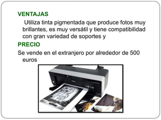 VENTAJAS
  Utiliza tinta pigmentada que produce fotos muy
 brillantes, es muy versátil y tiene compatibilidad
 con gran variedad de soportes y
PRECIO
Se vende en el extranjero por alrededor de 500
 euros
 
