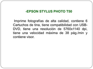 -EPSON STYLUS PHOTO T50

 Imprime fotografías de alta calidad, contiene 6
Cartuchos de tina, tiene compatibilidad con USB-
DVD, tiene una resolución de 5760x1140 dpi,
tiene una velocidad máxima de 38 pág./min y
contiene visor.
 