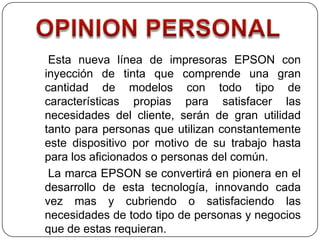 Esta nueva línea de impresoras EPSON con
inyección de tinta que comprende una gran
cantidad de modelos con todo tipo de
características propias para satisfacer las
necesidades del cliente, serán de gran utilidad
tanto para personas que utilizan constantemente
este dispositivo por motivo de su trabajo hasta
para los aficionados o personas del común.
 La marca EPSON se convertirá en pionera en el
desarrollo de esta tecnología, innovando cada
vez mas y cubriendo o satisfaciendo las
necesidades de todo tipo de personas y negocios
que de estas requieran.
 
