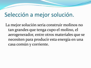 Selección a mejor solución.
La mejor solución seria construir molinos no
tan grandes que tenga cupo el molino, el
aerogenerador, entre otros materiales que se
necesiten para producir esta energía en una
casa común y corriente.
 