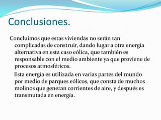 Conclusiones.
Concluimos que estas viviendas no serán tan
complicadas de construir, dando lugar a otra energía
alternativa en esta caso eólica, que también es
responsable con el medio ambiente ya que proviene de
procesos atmosféricos.
Esta energía es utilizada en varias partes del mundo
por medio de parques eólicos, que consta de muchos
molinos que generan corrientes de aire, y después es
transmutada en energía.
 