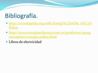 Bibliografía.
 http://es.wikipedia.org/wiki/Energ%C3%ADa_e%C3%
B3lica
 http://www.energiasalternas.com.co/productos/aerog
eneradores-energia-eolica.html
 Libros de electricidad
 