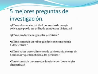 5 mejores preguntas de
investigación.
•¿Cómo obtener electricidad por medio de energía
eólica, que pueda ser utilizada en nuestras viviendas?
•¿Cómo producir energía solar y eléctrica?
•¿Cómo construir un robot que funcione con energía
hidroeléctrica?
•¿Cómo hacer crecer alimentos de cultivo rápidamente sin
hormonas y que beneficien a las personas?
•Como construir un carro que funcione con dos energías
alternativas?
 