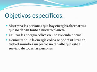 Objetivos específicos.
 Mostrar a las personas que hay energías alternativas
que no dañan tanto a nuestro planeta.
 Utilizar las energía eólica en una vivienda normal.
 Demostrar que la energía eólica se podrá utilizar en
todo el mundo a un precio no tan alto que este al
servicio de todas las personas.
 