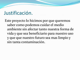 Justificación.
Este proyecto lo hicimos por que queremos
saber como podemos cuidar el medio
ambiente sin afectar tanto nuestra forma de
vida y que sea beneficiario para nuestro uso
y que que nuestro futuro sea mas limpio y
sin tanta contaminación.
 