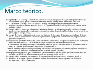 Marco teórico.
Energía eólica es la energía obtenida del viento, es decir, la energía cinética generada por efecto de las
corrientes de aire, y que es transmutada en otras formas útiles para las actividades humanas.
En la actualidad, la energía eólica es utilizada principalmente para producir energía eléctrica
mediante aerogeneradores. A finales de 2011, la capacidad mundial de los generadores eólicos fue de
238 giga vatios.
La energía eólica es un recurso abundante, renovable, limpio y ayuda a disminuir las emisiones de gases
de efecto invernadero al reemplazar termoeléctricas a base de combustibles fósiles, lo que la convierte
en un tipo de energía verde.
La energía del viento está relacionada con el movimiento de las masas de aire que se desplazan de áreas
de alta presión atmosférica hacia áreas adyacentes de baja presión, con velocidades proporcionales al
gradiente de presión.
Los vientos son generados a causa del calentamiento no uniforme de la superficie terrestre por parte de la
radiación solar, entre el 1 y 2 % de la energía proveniente del sol se convierte en viento.
Los continentes absorben una menor cantidad de luz solar, por lo tanto el aire que se encuentra sobre la
tierra se expande, y se hace por lo tanto más liviana y se eleva.
En estos la energía eólica mueve una hélice y mediante un sistema mecánico se hace girar el rotor de un
generador, normalmente un alternativa, que produce energía eléctrica.
Un molino es una máquina que transforma el viento en energía aprovechable, que proviene de la acción
de la fuerza del viento sobre unas aspas oblicuas unidas a un eje común.
La energía eólica no es algo nuevo, es una de las energías más antiguas junto a la energía térmica.
La referencia más antigua que se tiene es un molino de viento que fue usado para hacer funcionar
un órgano en el siglo I era común.
 