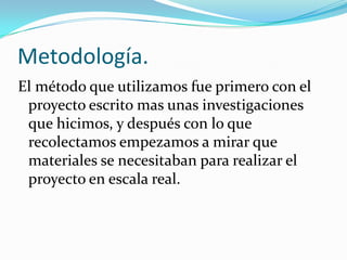 Metodología.
El método que utilizamos fue primero con el
proyecto escrito mas unas investigaciones
que hicimos, y después con lo que
recolectamos empezamos a mirar que
materiales se necesitaban para realizar el
proyecto en escala real.
 