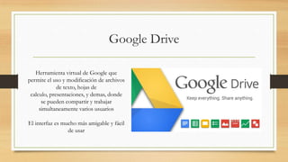 Google Drive
Herramienta virtual de Google que
permite el uso y modificación de archivos
de texto, hojas de
calculo, presentaciones, y demas, donde
se pueden compartir y trabajar
simultaneamente varios usuarios
El interfaz es mucho más amigable y fácil
de usar
 