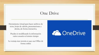 One Drive
Herramienta virtual para hacer archivos de
texto, hojas de calculo, presentaciones y
demás, de forma interactiva.
Pueden ir modificando la información
varios usuarios al mismo tiempo
La ventaja mas notoria es que usa Office de
forma online
 