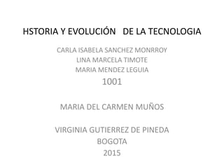 HSTORIA Y EVOLUCIÓN DE LA TECNOLOGIA
CARLA ISABELA SANCHEZ MONRROY
LINA MARCELA TIMOTE
MARIA MENDEZ LEGUIA
1001
MARIA DEL CARMEN MUÑOS
VIRGINIA GUTIERREZ DE PINEDA
BOGOTA
2015
 
