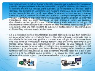  La evolución misma del ser humano ha sido apoyada por medio de herramientas
y desde tiempos inmemorables ha sido su fiel compañía, el desarrollo humano, y
el cerebro mismo fue creado para subsistir. La tecnología ha existido desde
siempre, por ejemplo en los tiempos del hombre primitivo ésta se veía reflejada
en las herramientas de trabajo que ellos fabricaban, o bien en los primeros
inventos que los primeros hombres descubrieron como por ejemplo el fuego, el
vestido, la pintura, la imprenta entre otros grandes inventos que han sido de vital
importancia para los seres humanos, ya que gracias a todos los inventos
descubiertos se han podido crear nuevas ideas y todo esto es tecnología. El
nacimiento de la tecnología es la creación en base a nuestras necesidades, ya que
esta surge como una manera clara de superarse, perfeccionarse, analizarse, para
el desarrollo y la evolución del ser humano.
 En la actualidad existen innumerables avances tecnológicos que han permitido
un mejor desarrollo. La tecnología hoy en día es beneficiosa y necesaria para la
vida diaria de las personas, gracias a toda esta tecnología el ser humano tiene
una vida llena de comodidad. Hemos tenido tanto desarrollo tecnológico que
tiempo atrás hubiera sido inimaginable, sin embargo es una realidad, el ser
humano es capaz de desarrollar tecnología muy avanzada que ha sido de vital
importancia y de gran ayuda para la vida humana; tiene grandes beneficios pero
también tiene sus desventajas ya que el hombre muchas veces no le da el uso
correcto a la tecnología como debería, y la ocupa en cosas que no tienen
relevante importancia, pero que sin en cambio hacemos importantes.

 