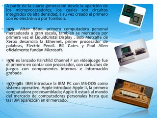  A partir de la cuarta generación desde la aparición de
los microprocesadores, los cuales son circuitos
integrados de alta densidad, a su vez creado el primero
correo electrónico por Tomlison.
 1975 Altair 8800, primera computadora personal
mercadeada a gran escala, también se mercadea por
primera vez el LiquidCristal Display . Bob Metcalfe de
Xerox desarrolla la Ethernet, primer procesador de
palabras, Electric Pencil. Bill Gates y Paul Allen
oficialmente fundan Microsoft.
 1976 es lanzado Fairchild Channel F un videojuego fue
el primero en contar con procesador, con cartuchos de
juegos con componentes internos e información
grabada.
 1977-1981 IBM introduce la IBM PC con MS-DOS como
sistema operativo. Apple introduce Apple II, la primera
computadora preensamblada; Apple II estará al mando
del mercado de computadoras personales hasta que
las IBM aparezcan en el mercado.
 
