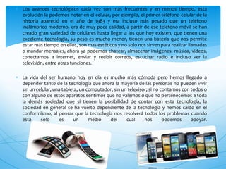  Los avances tecnológicos cada vez son más frecuentes y en menos tiempo, esta
evolución la podemos notar en el celular, por ejemplo, el primer teléfono celular de la
historia apareció en el año de 1983 y era incluso más pesado que un teléfono
inalámbrico moderno, era de muy poca calidad, a partir de ese teléfono móvil se han
creado gran variedad de celulares hasta llegar a los que hoy existen, que tienen una
excelente tecnología, su peso es mucho menor, tienen una batería que nos permite
estar más tiempo en ellos, son mas estéticos y no solo nos sirven para realizar llamadas
o mandar mensajes, ahora ya podemos chatear, almacenar imágenes, música, videos,
conectarnos a internet, enviar y recibir correos, escuchar radio e incluso ver la
televisión, entre otras funciones.
 La vida del ser humano hoy en día es mucho más cómoda pero hemos llegado a
depender tanto de la tecnología que ahora la mayoría de las personas no pueden vivir
sin un celular, una tableta, un computador, sin un televisor; si no contamos con todos o
con alguno de estos aparatos sentimos que no valemos o que no pertenecemos a toda
la demás sociedad que si tienen la posibilidad de contar con esta tecnología, la
sociedad en general se ha vuelto dependiente de la tecnología y hemos caído en el
conformismo, al pensar que la tecnología nos resolverá todos los problemas cuando
esta solo es un medio del cual nos podemos apoyar.
 