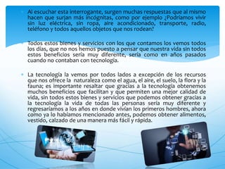  Al escuchar esta interrogante, surgen muchas respuestas que al mismo
hacen que surjan más incógnitas, como por ejemplo ¿Podríamos vivir
sin luz eléctrica, sin ropa, aire acondicionado, transporte, radio,
teléfono y todos aquellos objetos que nos rodean?
 Todos estos bienes y servicios con los que contamos los vemos todos
los días, que no nos hemos puesto a pensar que nuestra vida sin todos
estos beneficios sería muy diferente, sería como en años pasados
cuando no contaban con tecnología.
 La tecnología la vemos por todos lados a excepción de los recursos
que nos ofrece la naturaleza como el agua, el aire, el suelo, la flora y la
fauna; es importante resaltar que gracias a la tecnología obtenemos
muchos beneficios que facilitan y que permiten una mejor calidad de
vida, sin todos estos bienes y servicios que podemos obtener gracias a
la tecnología la vida de todas las personas sería muy diferente y
regresaríamos a los años en donde vivían los primeros hombres, ahora
como ya lo habíamos mencionado antes, podemos obtener alimentos,
vestido, calzado de una manera más fácil y rápida.
 