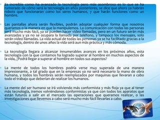  Es increíble como ha avanzado la tecnología pero más asombroso es lo que se ha
rumorado de cómo será la tecnología en años posteriores, se dice que ahora ya habrán
robots que funcionaran como los seres humanos, y que harán funciones como un
hombre.
 Las pantallas ahora serán flexibles, podrán adoptar cualquier forma que nosotros
queramos o la manera en que la manipulemos. La comunicación con todas las personas
será mucho más fácil, ya se pueden hacer video llamadas, pero en un futuro serán más
avanzadas y ya no se ocupara la llamada por teléfono, y tampoco los mensajes, solo
serán video llamadas. La vida actual de todas las personas ya se ha facilitado gracias a la
tecnología, dentro de unos años la vida será aun más práctica y más cómoda.
 La tecnología llegara a alcanzar innumerables avances en los próximos años, esta
tecnología con la que contamos ha logrado superar al hombre en muchos aspectos de
la vida, ¿Podrá llegar a superar al hombre en todos sus aspectos?
 La mente de todos los hombres podría verse muy superada de una manera
impresionante, a tal grado que en la empresas ya no será necesario la mano de obra
humana, y todos los hombres serán reemplazados por maquinas que llevaran a cabo
todo el trabajo que deberían de realizar los humanos.
 La mente del ser humano se irá volviendo más conformista y más floja ya que al tener
más tecnología, iremos volviéndonos conformistas ya que con todos los aparatos que
están futuros a salir en el mercado las operaciones que queramos realizar, o las
investigaciones que llevemos a cabo será mucho más fácil llevarlas a cabo.
 
