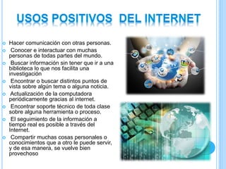  Hacer comunicación con otras personas.
 Conocer e interactuar con muchas
personas de todas partes del mundo.
 Buscar información sin tener que ir a una
biblioteca lo que nos facilita una
investigación
 Encontrar o buscar distintos puntos de
vista sobre algún tema o alguna noticia.
 Actualización de la computadora
periódicamente gracias al internet.
 Encontrar soporte técnico de toda clase
sobre alguna herramienta o proceso.
 El seguimiento de la información a
tiempo real es posible a través del
Internet.
 Compartir muchas cosas personales o
conocimientos que a otro le puede servir,
y de esa manera, se vuelve bien
provechoso
 