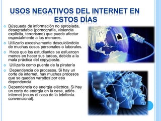  Búsqueda de información no apropiada,
desagradable (pornografía, violencia
explícita, terrorismo) que puede afectar
especialmente a los menores.
 Utilizarlo excesivamente descuidándote
de muchas cosas personales o laborales.
 Hace que los estudiantes se esfuercen
menos en hacer sus tareas, debido a la
mala práctica del copy/paste.
 Utilizarlo como puente de la piratería
 Dependencia de procesos. Si hay un
corte de internet, hay muchos procesos
que se quedan varados por esa
dependencia.
 Dependencia de energía eléctrica. Si hay
un corte de energía en la casa, adiós
internet (no es el caso de la telefonía
convencional).
.
 