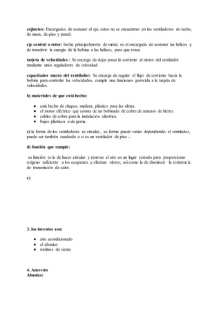 cojinetes: Encargados de sostener el eje, estos no se encuentran en los ventiladores de techo,
de mesa, de piso y pared.
eje central o rotor: hecha principalmente de metal, es el encargado de sostener las hélices y
de transferir la energía de la bobina a las hélices, para que roten.
tarjeta de velocidades : Se encarga de dejar pasar la corriente al motor del ventilador
mediante unos reguladores de velocidad.
capacitador marco del ventilador: Se encarga de regular el flujo de corriente hacia la
bobina para controlar las velocidades, cumple una funciones parecida a la tarjeta de
velocidades.
b) materiales de que está hecho:
● está hecho de chapas, madera, plástico para las aletas.
● el motor eléctrico que consta de un bobinado de cobre de amazon de hierro.
● cables de cobre para la instalación eléctrica.
● bujes plásticos o de goma.
c) la forma de los ventiladores es circular., su forma puede variar dependiendo el ventilador,
puede ser también cuadrado o si es un ventilador de piso .
d) función que cumple:
su función es la de hacer circular y renovar el aire en un lugar cerrado para proporcionar
oxígeno suficiente a los ocupantes y eliminar olores; así como la de disminuir la resistencia
de transmisión de calor.
e)
3. los inventos son:
● aire acondicionado
● el abanico
● molinos de viento
4. Ancestro
Abanico:
 