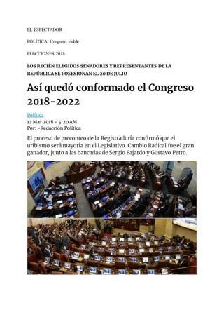 EL ESPECTADOR
POLÍTICA. Congreso visible
ELECCIONES 2018
LOS RECIÉN ELEGIDOS SENADORES Y REPRESENTANTES DE LA
REPÚBLICA SE POSESIONAN EL 20 DE JULIO
Así quedó conformado el Congreso
2018-2022
Política
12 Mar 2018 - 5:20 AM
Por: -Redacción Política
El proceso de preconteo de la Registraduría confirmó que el
uribismo será mayoría en el Legislativo. Cambio Radical fue el gran
ganador, junto a las bancadas de Sergio Fajardo y Gustavo Petro.
 