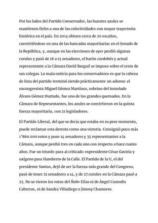 Por los lados del Partido Conservador, las huestes azules se
mantienen fieles a una de las colectividades con mayor trayectoria
histórica en el país. En 2014 obtuvo cerca de 20 escaños,
convirtiéndose en una de las bancadas mayoritarias en el Senado de
la República, y, aunque en las elecciones de ayer perdió algunas
curules y pasó de 18 a 15 senadores, el barón cordobés y actual
representante a la Cámara David Barguil se impuso sobre el resto de
sus colegas. La mala noticia para los conservadores es que la cabeza
de lista del partido terminó siendo prácticamente un adorno: el
excongresista Miguel Gómez Martínez, sobrino del inmolado
Álvaro Gómez Hurtado, fue uno de los grandes quemados. En la
Cámara de Representantes, los azules se convirtieron en la quinta
fuerza mayoritaria, con 21 legisladores.
El Partido Liberal, del que se decía que estaba en su peor momento,
puede reclamar esta derrota como una victoria. Consiguió poco más
1’860.000 votos y puso 14 senadores y 35 representantes a la
Cámara, aunque perdió tres en cada uno con respecto a hace cuatro
años. Fue un triunfo para al criticado expresidente César Gaviria y
oxígeno para Humberto de la Calle. El Partido de la U, el del
presidente Santos, dejó de ser la fuerza más grande del Congreso,
pasó de tener 21 senadores a 14, y de 27 curules en la Cámara pasó a
25. No se vieron los votos del Ñoño Elías ni de Ángel Custodio
Cabreras, ni de Sandra Villadiego o Jimmy Chamorro.
 