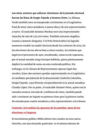 Los otros sectores que salieron victoriosos de la jornada electoral
fueron las listas de Sergio Fajardo y Gustavo Petro. La Alianza
Verde también tuvo un inesperado crecimiento en el Legislativo.
Pasó de tener cinco senadores a sumar diez y de seis representantes
a nueve. El exalcalde Antanas Mockus tuvo una impresionante
votación de más de 535.000 votos. También entraron Angélica
Lozano y Antonio Sanguino. Y el Polo Democrático ha logrado
mantener estable su caudal electoral desde los comicios de 2014. En
las elecciones de ese año se hizo a cinco curules, las mismas que
logró en el preconteo de ayer, encabezado, como era de esperarse,
por el actual senador Jorge Enrique Robledo, quien prácticamente
duplicó la cantidad de votos en esta contienda política. Sin
embargo, en la Cámara de Representantes apenas logró dos
escaños. Estos dos sectores quedan representando en el Legislativo
al candidato presidencial de la denominada Coalición Colombia,
Sergio Fajardo, cuya fórmula vicepresidencial es la actual senadora
Claudia López. Por su parte, el exalcalde Gustavo Petro, quien con la
consulta arranca con más de 3 millones de votos, también puede
salir a reclamar un tiquete en primera clase para la primera vuelta.
De entrada puso cuatro senadores y dos representantes a la Cámara.
Contexto: Así estaban las apuestas de los partidos antes de las
elecciones a Congreso
El movimiento político MIRA obtuvo tres curules en esta nueva
elección, con una situación particular: es el mismo número de
 