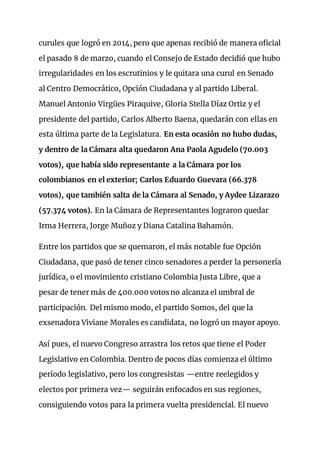 curules que logró en 2014, pero que apenas recibió de manera oficial
el pasado 8 de marzo, cuando el Consejo de Estado decidió que hubo
irregularidades en los escrutinios y le quitara una curul en Senado
al Centro Democrático, Opción Ciudadana y al partido Liberal.
Manuel Antonio Virgües Piraquive, Gloria Stella Díaz Ortiz y el
presidente del partido, Carlos Alberto Baena, quedarán con ellas en
esta última parte de la Legislatura. En esta ocasión no hubo dudas,
y dentro de la Cámara alta quedaron Ana Paola Agudelo (70.003
votos), que había sido representante a la Cámara por los
colombianos en el exterior; Carlos Eduardo Guevara (66.378
votos), que también salta de la Cámara al Senado, y Aydee Lizarazo
(57.374 votos). En la Cámara de Representantes lograron quedar
Irma Herrera, Jorge Muñoz y Diana Catalina Bahamón.
Entre los partidos que se quemaron, el más notable fue Opción
Ciudadana, que pasó de tener cinco senadores a perder la personería
jurídica, o el movimiento cristiano Colombia Justa Libre, que a
pesar de tener más de 400.000 votos no alcanza el umbral de
participación. Del mismo modo, el partido Somos, del que la
exsenadora Viviane Morales es candidata, no logró un mayor apoyo.
Así pues, el nuevo Congreso arrastra los retos que tiene el Poder
Legislativo en Colombia. Dentro de pocos días comienza el último
período legislativo, pero los congresistas —entre reelegidos y
electos por primera vez— seguirán enfocados en sus regiones,
consiguiendo votos para la primera vuelta presidencial. El nuevo
 