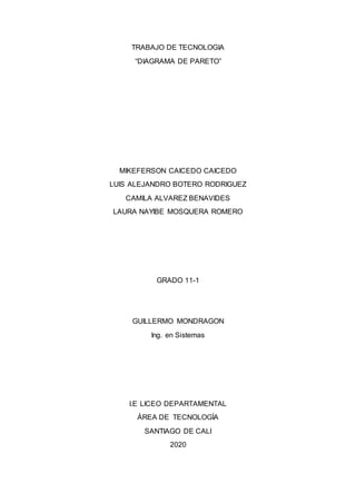 TRABAJO DE TECNOLOGIA
“DIAGRAMA DE PARETO”
MIKEFERSON CAICEDO CAICEDO
LUIS ALEJANDRO BOTERO RODRIGUEZ
CAMILA ALVAREZ BENAVIDES
LAURA NAYIBE MOSQUERA ROMERO
GRADO 11-1
GUILLERMO MONDRAGON
Ing. en Sistemas
I.E LICEO DEPARTAMENTAL
ÁREA DE TECNOLOGÍA
SANTIAGO DE CALI
2020
 