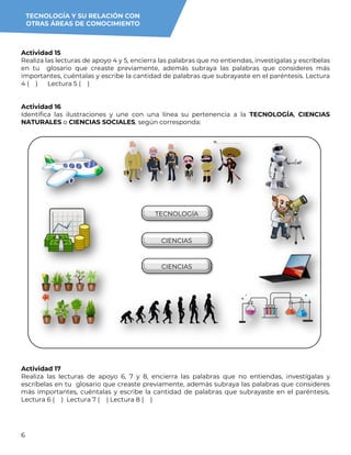 6
Actividad 15
Realiza las lecturas de apoyo 4 y 5, encierra las palabras que no entiendas, investígalas y escríbelas
en tu glosario que creaste previamente, además subraya las palabras que consideres más
importantes, cuéntalas y escribe la cantidad de palabras que subrayaste en el paréntesis. Lectura
4 ( ) Lectura 5 ( )
Actividad 16
Identifica las ilustraciones y une con una línea su pertenencia a la TECNOLOGÍA, CIENCIAS
NATURALES o CIENCIAS SOCIALES, según corresponda:
Actividad 17
Realiza las lecturas de apoyo 6, 7 y 8, encierra las palabras que no entiendas, investígalas y
escríbelas en tu glosario que creaste previamente, además subraya las palabras que consideres
más importantes, cuéntalas y escribe la cantidad de palabras que subrayaste en el paréntesis.
Lectura 6 ( ) Lectura 7 ( ) Lectura 8 ( )
TECNOLOGÍA
CIENCIAS
SOCIALES
CIENCIAS
NATURALES
TECNOLOGÍA Y SU RELACIÓN CON
OTRAS ÁREAS DE CONOCIMIENTO
 