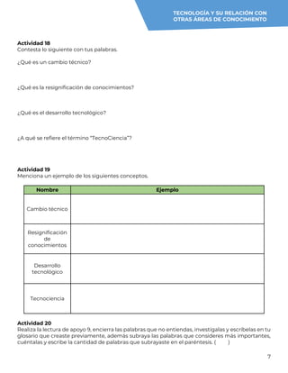 7
Actividad 18
Contesta lo siguiente con tus palabras.
¿Qué es un cambio técnico?
¿Qué es la resignificación de conocimientos?
¿Qué es el desarrollo tecnológico?
¿A qué se refiere el término “TecnoCiencia”?
Actividad 19
Menciona un ejemplo de los siguientes conceptos.
Nombre Ejemplo
Cambio técnico
Resignificación
de
conocimientos
Desarrollo
tecnológico
Tecnociencia
Actividad 20
Realiza la lectura de apoyo 9, encierra las palabras que no entiendas, investígalas y escríbelas en tu
glosario que creaste previamente, además subraya las palabras que consideres más importantes,
cuéntalas y escribe la cantidad de palabras que subrayaste en el paréntesis. ( )
TECNOLOGÍA Y SU RELACIÓN CON
OTRAS ÁREAS DE CONOCIMIENTO
 