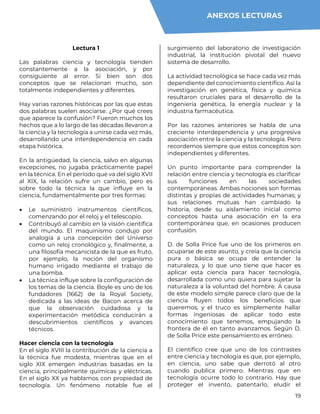 19
Lectura 1
Las palabras ciencia y tecnología tienden
constantemente a la asociación, y por
consiguiente al error. Si bien son dos
conceptos que se relacionan mucho, son
totalmente independientes y diferentes.
Hay varias razones históricas por las que estas
dos palabras suelen asociarse. ¿Por qué crees
que aparece la confusión? Fueron muchos los
hechos que a lo largo de las décadas llevaron a
la ciencia y la tecnología a unirse cada vez más,
desarrollando una interdependencia en cada
etapa histórica.
En la antigüedad, la ciencia, salvo en algunas
excepciones, no jugaba prácticamente papel
en la técnica. En el período que va del siglo XVII
al XIX, la relación sufre un cambio, pero es
sobre todo la técnica la que influye en la
ciencia, fundamentalmente por tres formas:
 Le suministró instrumentos científicos,
comenzando por el reloj y el telescopio.
 Contribuyó al cambio en la visión científica
del mundo. El maquinismo condujo por
analogía a una concepción del Universo
como un reloj cronológico y, finalmente, a
una filosofía mecanicista de la que es fruto,
por ejemplo, la noción del organismo
humano irrigado mediante el trabajo de
una bomba.
 La técnica influye sobre la configuración de
los temas de la ciencia. Boyle es uno de los
fundadores (1662) de la Royal Society,
dedicada a las ideas de Bacon acerca de
que la observación cuidadosa y la
experimentación metódica conducirán a
descubrimientos científicos y avances
técnicos.
Hacer ciencia con la tecnología
En el siglo XVIII la contribución de la ciencia a
la técnica fue modesta, mientras que en el
siglo XIX emergen industrias basadas en la
ciencia, principalmente químicas y eléctricas.
En el siglo XX ya hablamos con propiedad de
tecnología. Un fenómeno notable fue el
surgimiento del laboratorio de investigación
industrial, la institución pivotal del nuevo
sistema de desarrollo.
La actividad tecnológica se hace cada vez más
dependiente del conocimiento científico. Así la
investigación en genética, física y química
resultaron cruciales para el desarrollo de la
ingeniería genética, la energía nuclear y la
industria farmacéutica.
Por las razones anteriores se habla de una
creciente interdependencia y una progresiva
asociación entre la ciencia y la tecnología. Pero
recordemos siempre que estos conceptos son
independientes y diferentes.
Un punto importante para comprender la
relación entre ciencia y tecnología es clarificar
sus funciones en las sociedades
contemporáneas. Ambas nociones son formas
distintas y propias de actividades humanas; y
sus relaciones mutuas han cambiado la
historia, desde su aislamiento inicial como
conceptos hasta una asociación en la era
contemporánea que, en ocasiones producen
confusión.
D. de Solla Price fue uno de los primeros en
ocuparse de este asunto, y creía que la ciencia
pura o básica se ocupa de entender la
naturaleza, y lo que uno tiene que hacer es
aplicar esta ciencia para hacer tecnología,
desarrollada como uno quiera para sujetar la
naturaleza a la voluntad del hombre. A causa
de este modelo simple parece claro que de la
ciencia fluyen todos los beneficios que
queremos, y el truco es simplemente hallar
formas ingeniosas de aplicar todo este
conocimiento que tenemos, empujando la
frontera de él en tanto avanzamos. Según D.
de Solla Price este pensamiento es erróneo.
El científico cree que uno de los contrastes
entre ciencia y tecnología es que, por ejemplo,
en ciencia, uno sabe que derrotó al otro
cuando publica primero. Mientras que en
tecnología ocurre todo lo contrario. Hay que
proteger el invento, patentarlo, eludir el
ANEXOS LECTURAS
 