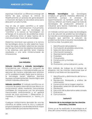 20
espionaje industrial. La diferencia emerge del
hecho de que, aunque la ciencia es
filosóficamente un proceso de generalización
e invención de leyes, la naturaleza actúa para
descubrir un solo mundo.
Hoy en día, el saber científico y el saber
tecnológico se interrelacionan mutuamente,
podríamos decir que la tecnología se
”cientifiza” y la ciencia se ”tecnologiza”; sin
embargo, en la solución de problemas existe
una diferencia entre el saber teórico de la
ciencia y el saber hacer de la tecnología.
Debemos reconocer que gracias a la ciencia,
los tecnólogos ahora no sólo sabemos hacer
mejor las cosas, también sabemos las razones
por las que funcionan los objetos, los procesos
o los sistemas; esto permite tener mejores
resultados y una serie ininterrumpida de
innovaciones.
Lectura 2
Los métodos
Método científico y método tecnológico.
Entendemos por método un conjunto de
acciones sucesivas e interrelacionadas que se
ejecutan de manera ordenada para alcanzar
un fin predeterminado. Dado que la ciencia y
la tecnología tienen objetivos distintos
(aunque complementarios), resulta lógico que
utilicen métodos diferentes.
Método científico. El método científico es un
conjunto de pasos sistemáticos que lleva a un
conocimiento válido mediante instrumentos
confiables Es congruente con los principios
mencionados anteriormente y en general
consta de cinco acciones: 1- Observación, 2-
Hipótesis, 3- Experimentación, 4- Teoría y 5-
Ley.
Cualquier conocimiento derivado de una ley
científica es sólido como la roca y cualquier
proyecto basado en una de ellas tiene la mayor
oportunidad de concretarse felizmente.
Método tecnológico. Las tecnologías
emplean, en general, métodos diferentes al
cientifico0, aunque el proceso de
experimentación es también usado por las
ciencias. Difieren, así mismo, según se trate de
tecnologías de producción artesanal o
industrial para bienes materiales o para la
prestación de servicios.
Un método común para todas las tecnologías
es el de solución de problemas tecnológicos.
Se trata de una estrategia para el desarrollo del
proyecto que permite la solución de
problemas técnicos o resuelve necesidades de
la misma clase. Sus pasos son:
1. Identificación del problema
2. Formulación de posibles soluciones.
3. Selección de la solución.
4. Información necesaria.
5. Representación gráfica.
6. Prototipo.
7. Presupuesto.
8. Construcción y montaje.
9. Modelo.
10. Promoción, comercialización, venta.
Otro método de trabajo es el método de
proyecto, con las mismas intenciones que el
anterior y sus fases son las siguientes:
1. Identificación y delimitación del tema o
problema.
2. Recolección, Búsqueda y análisis de
información.
3. Construcción de la imagen objetivo.
4. Búsqueda y selección de alternativas.
5. Planeación.
6. Ejecución de la alternativa seleccionada
7. Evaluación.
8. Comunicación.
Lectura 3
Relación de la tecnología con las ciencias
naturales y sociales
Como ya se ha explicado, la tecnología es el
área del conocimiento que estudia la técnica,
ANEXOS LECTURAS
 
