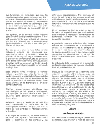 21
sus funciones, los materiales que usa, los
medios que aplica, sus procesos de cambio y
su interacción con el entorno social, cultural y
natural. Con ello, se establece con claridad una
primera relación entre la tecnología y las
ciencias naturales y sociales: la que se da entre
los procesos técnicos y su interacción con el
entorno.
Por ejemplo, en el proceso técnico seguido
para el cultivo del trigo, la tecnología es el área
del conocimiento que estudia el proceso
técnico y la relación con el entorno social
(quiénes producen o se alimentan del trigo) y
natural (el entorno).
Por otra parte, la biología (una de las ciencias
naturales) estudia los fenómenos que
permiten el cultivo, la interacción entre las
plantas cultivadas y la flora y la fauna cercanas,
el proceso de alimentación, etc. La geografía
(una de las ciencias sociales), a su vez, estudia
el cultivo del trigo desde el punto de vista de
los factores que lo hacen posible, como tipo de
suelo y clima.
Esta relación entre tecnología y ciencias
naturales y sociales se percibe de manera más
evidente cuando se estudia la influencia de las
creaciones técnicas en el desarrollo de las
ciencias, o cuando se analiza la influencia de
estas últimas en la tecnología al propiciar
cambios técnicos.
Muchos conocimientos científicos son
utilizados para producir objetos tecnológicos,
por ejemplo, los conocimientos de óptica
sirvieron para construir microscopios y
telescopios.
Asimismo, muchos artefactos tecnológicos
han contribuido al desarrollo de la
investigación científica. Es por ello que se
habla de una simbiosis o interdependencia
entre ellas.
A lo largo de la historia, los conocimientos
técnicos han aportado información básica
para el desarrollo de las ciencias y sus
diferentes especialidades. Por ejemplo, el
dominio del fuego y las técnicas empíricas
utilizadas para fundir metales sirvieron de base
para el desarrollo de la QUÍMICA, ciencia que
estudia la composición y las características de
la materia.
El uso de técnicas bien establecidas en los
laboratorios, especialmente por el alto riesgo
que conllevan el manejo y la combinación de
sustancias, también ha contribuido al
desarrollo científico.
Algo similar ocurrió con la física, ciencia que
estudia las propiedades de la naturaleza y
analiza las características de la energía, el
tiempo y la materia, así como los vínculos que
se establecen entre ellos, ya que fue necesario
desarrollar, en Matemáticas, la técnica de
hacer operaciones para consolidarla como
disciplina.
La influencia de la tecnología en el desarrollo
de las ciencias sociales también se dio desde
los inicios de la civilización.
Después de la invención de la escritura (una
creación técnica) surgió la historia, aunque es
hasta el siglo XVII cuando se le reconoce como
ciencia. Dos de las invenciones técnicas que
influyeron en el desarrollo de las ciencias
sociales fueron el papel y, posteriormente, la
imprenta. La influencia de las creaciones
tecnológicas en el establecimiento de la
geografía como ciencia se vincula con el
desarrollo tecnológico de los medios de
transporte y con la cartografía (técnica para
elaborar mapas). Otra técnica que favoreció el
desarrollo del conocimiento geográfico fue la
construcción de embarcaciones para cruzar y
navegar ríos y mares con el fin de comerciar y
descubrir nuevos lugares.
Lectura 4
Las ciencias naturales
Las ciencias naturales se encargan del estudio
de la Naturaleza. Utilizan el método científico
ANEXOS LECTURAS
 