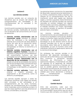 23
Lectura 5
Las ciencias sociales
Las ciencias sociales son un conjunto de
disciplinas que se ocupan del estudio del
comportamiento, las actividades y las
manifestaciones de la sociedad y los
individuos.
A continuación se presentan algunos ejemplos
de ciencias sociales, clasificados de acuerdo
con la disciplina del conocimiento con la que
se relacionan:
 Ciencias sociales relacionadas con la
interacción social. Estudian la relación
entre los individuos y las sociedades,
además de la evolución de estos desde el
punto de vista de su interacción social.
Ejemplos de estas ciencias son la
antropología, la historia, la economía y la
sociología.
 Ciencias sociales relacionadas con el
sistema cognitivo humano. Estudian la
expresión, la adquisición y la manifestación
del conocimiento humano. Las dos
principales son la lingüística y la psicología.
 Ciencias sociales relacionadas con el
desarrollo de las sociedades. Estudian el
estado actual de las sociedades, las razones
por las que se llegó a este y la evolución que
ha experimentado. Ejemplos son la
antropología, la demografía y la geografía
humana.
 Ciencias sociales aplicadas. Tratan de
ordenar o mejorar procesos de
organización o de enseñanza, como el
derecho y la pedagogía.
Las ciencias sociales agrupan a todas las
disciplinas científicas cuyo objeto de estudio
está vinculado a las actividades y el
comportamiento de los seres humanos.
Analizan las manifestaciones de la sociedad,
tanto materiales como simbólicas; es decir, lo
que las cosas significan para las personas (un
himno, una bandera, un escudo).
Las personas tienen conciencia y la capacidad
de desarrollar representaciones abstractas en
su mente y expresiones orales y escritas, que
influyen en su comportamiento. Por eso la
interacción social está regida por diversas
reglas y normas supuestas. Estos fenómenos
los estudian las ciencias sociales; las ciencias
naturales, en cambio, trabajan con objetos
fácticos (reales, concretos, palpables) y utilizan
el método científico con mayor rigurosidad.
Las ciencias sociales, en general, no pueden
postular leyes universales.
Las ciencias sociales estudian el
comportamiento y las actividades de los seres
humanos en sociedad o como grupo, desde la
pareja y la familia, hasta naciones enteras Su
contribución al perfeccionamiento de la
tecnología no es tan directa como la de las
ciencias naturales, por lo que su papel es
secundario, sobre todo por la detección de
necesidades, ya que el humano como ente
individual y social es el destinatario último de
la ciencia y la tecnología
Sin embargo, las ciencias sociales sí se
benefician del desarrollo tecnológico, en
particular de la informática y sus capacidades
para transmitir y almacenar grandes
volúmenes de información y realizar
operaciones lógicas y matemáticas con ellos.
Un ejemplo es el desarrollo de software
especializado en economía y finanzas, con el
que es posible generar escenarios de las
variaciones económicas de una empresa o un
país entero Esta información puede ser de
utilidad para tomar decisiones a tiempo y
evitar complicaciones monetarias
perjudiciales a la sociedad.
Lectura 6
Cambio técnico
Ante ese panorama, cabe que nos
preguntemos ¿qué tiene que ver lo anterior
con la tecnología? Quizá tienen que ver de tal
manera que esto complica una división clara
ANEXOS LECTURAS
 
