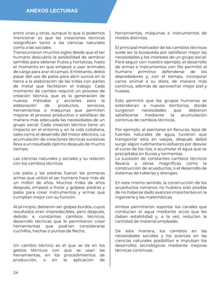 24
entre unas y otras, aunque lo que sí podemos
mencionar es que las creaciones técnicas
resignifican tanto a las ciencias naturales
como a las sociales.
Transcurrieron muchos siglos desde que el ser
humano descubrió la posibilidad de sembrar
semillas para obtener frutos y hortalizas, hasta
el momento en que empezó a usar animales
de carga para arar el campo. Entretanto, debió
pasar del uso de palos para abrir surcos en la
tierra a la elaboración de las trillas con partes
de metal que facilitaron el trabajo. Cada
momento de cambio requirió un proceso de
creación técnica, que es la generación de
nuevos métodos y acciones para la
elaboración de productos, servicios,
herramientas o máquinas que permiten
mejorar el proceso productivo o satisfacer de
manera más adecuada las necesidades de un
grupo social. Cada creación técnica tiene un
impacto en el entorno y en la vida cotidiana,
tales como el desarrollo del motor eléctrico. La
acumulación de creaciones técnicas sucesivas
lleva a un resultado óptimo después de mucho
tiempo.
Las ciencias naturales y sociales y su relación
con los cambios técnicos
Los palos y las piedras fueron las primeras
armas que utilizó el ser humano hace más de
un millón de años. Muchos miles de años
después, empezó a frotar y golpear piedras y
palos para crear instrumentos y armas que
cumplían mejor con su función.
Al principio, debieron ser golpes burdos, cuyos
resultados eran impredecibles, pero después,
debido a constantes cambios técnicos,
desarrolló técnicas que le permitieron crear
herramientas que podrían considerarse
cuchillos, hachas o puntas de flecha.
Un cambio técnico es el que se da en los
gestos técnicos con que se usan las
herramientas, en los procedimientos de
producción, o en la aplicación de
herramientas, máquinas o instrumentos de
modos distintos.
El principal motivador de los cambios técnicos
suele ser la búsqueda por satisfacer mejor las
necesidades y los intereses de un grupo social.
Para seguir con nuestro ejemplo, el desarrollo
de armas e instrumentos con filo permitió al
humano primitivo defenderse de los
depredadores y, con el tiempo, incorporar
carne animal a su dieta, de manera más
continua, además de aprovechar mejor piel y
huesos.
Esto permitió que los grupos humanos se
extendieran a nuevos territorios, donde
surgieron necesidades que debieron
satisfacerse mediante la acumulación
continua de cambios técnicos.
Por ejemplo, al asentarse en llanuras, lejos de
fuentes naturales de agua, tuvieron que
transportar esta en vasijas, después debió
surgir algún rudimentario esfuerzo por desviar
el curso de los ríos, o acumular el agua que se
precipitaba en lluvias y tormentas.
La sucesión de constantes cambios técnicos
llevaría a obras magníficas como la
construcción de acueductos, o el desarrollo de
sistemas de tuberías y drenajes.
En este mismo sentido, la construcción de los
acueductos romanos no hubiera sido posible
de no haberse dado avances importantes en la
ingeniería y las matemáticas.
Ambos permitieron soportar los canales que
conducían el agua mediante arcos que les
daban estabilidad y, a la vez, reducían la
cantidad de material empleado.
De esta manera, los cambios en las
necesidades sociales y los avances en las
ciencias naturales posibilitan e impulsan los
desarrollos tecnológicos mediante mejoras
técnicas continuas.
ANEXOS LECTURAS
 