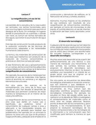 25
Lectura 7
La resignificación y el uso de los
conocimientos
Las paredes de tu escuela y de tu casa suelen
ser verticales. Los techos horizontales, pero
con una muy ligera inclinación para permitir el
desagüe de la lluvia. Sin embargo, en lugares
donde la precipitación es cuantiosa, o donde
cae nieve, es común ver techos llamados de
dos aguas, que evitan la acumulación de agua
o nieve.
Este tipo de construcción ha sido producto de
la evolución constante de las técnicas de
construcción, adaptadas a las necesidades
humanas en cada entorno.
La forma y los materiales de construcción de
las casas que habitamos son producto de la
evolución de muchos conocimientos y
prácticas en distintos campos del saber.
A este fenómeno del uso y aprovechamiento
en un campo, de los conocimientos adquiridos
y desarrollados en otro campo, se le denomina
resignificación de conocimientos.
Por ejemplo, los avances de la metalurgia han
permitido el uso de materiales más ligeros,
como el aluminio, en ventanas y en algunos
elementos estructurales.
Por otra parte, los avances en la
termodinámica, una rama de la física que
estudia el calor, han llevado al desarrollo de
materiales que permiten conservar de mejor
manera la temperatura en el interior de las
casas y los edificios.
La resignificación de los conocimientos no es
otra cosa que darles un nuevo uso o
significado, así, podemos tomar el
conocimiento de cualquier campo o área y
adecuarlo a las necesidades propias, sin
importar si fue pensado para resolver esa
problemática. Por ejemplo, en un principio la
pólvora no tenía otro uso que el de producir
fuegos artificiales, y después se le empleó en la
construcción y demolición de edificios, en la
fabricación de armas y cohetes, etcétera.
Asimismo, muchas mejoras en los artefactos
de uso cotidiano son resultado de una
resignificación de conocimientos científicos,
por ejemplo, el horno de microondas, la olla
exprés, el cuchillo eléctrico, el uso de internet,
la aplicación del láser como apuntador, entre
otros.
Lectura 8
El desarrollo tecnológico
Cualquiera de los avances que se han descrito
antes, desde la piedra usada como arma hasta
los cuchillos de metal, o desde la misma piedra
que se utilizó para romper una semilla hasta
los actuales molinos, corresponden a un
desarrollo tecnológico.
Muchas veces este desarrollo se da a partir del
perfeccionamiento de una técnica o una
manera de manipular una herramienta. En
este sentido, los cambios técnicos que
propician el desarrollo tecnológico son
exclusivamente internos; es decir, no buscan
satisfacer una necesidad o un interés de un
grupo social, sino que se originan en el
desarrollo de un proceso técnico.
Por otra parte, se encuentran los desarrollos
tecnológicos analizados en la sección anterior,
que son externos y que obedecen a la
interrelación entre ciencias y tecnología.
Actualmente, es muy común que los
desarrollos científicos propicien desarrollos
tecnológicos inmediatos. Por ejemplo, los
estudios en física del estado sólido, que se
realizaron en la década de 1960 e investigaban
el comportamiento de materiales como el
silicio ante las cargas eléctricas, llevaron
pronto al desarrollo de los transistores y, poco
después, a los microprocesadores, lo que
propició la revolución tecnológica de los
medios computacionales y las tecnologías de
la información y la comunicación que han
modificado para siempre la manera en que
vivimos.
ANEXOS LECTURAS
 