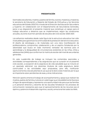 PRESENTACIÓN
Estimados estudiantes, madres y padres de familia, tutores, maestras y maestros;
la secretaría de Educación y Deporte del Estado de Chihuahua y los Servicios
educativos del Estado (SEECH) a través de la Dirección de Educación Secundaria
y Superior, en colaboración con el Departamento de Secundarias Generales,
pone a sus disposición el presente material que constituye un apoyo para el
trabajo educativo a distancia que se implementará, según las condiciones
actuales, durante el primer periodo de estudios del ciclo escolar 2020-2021.
Los esfuerzos realizados desde cada figura de la estructura educativa han sido
invaluables para garantizar la continuidad de la prestación del servicio educativo.
El diseño de estrategias y de materiales son una clara manifestación de
profesionalismo, compromiso, colaboración y de un espíritu fortalecido por la
adversidad que busca en todo momento remediar las barreras para el
aprendizaje y la desigualdad de circunstancias existentes en las niñas, niños y
adolescentes (NNA) que conforman la matrícula escolar del nivel de secundarias
generales.
En este cuadernillo de trabajo se incluyen los contenidos esenciales y
actividades correspondientes a las asignaturas que se cursarán en el presente
ciclo escolar, a excepción de la asignatura de vida saludable que se incluirá en
un apartado adicional. Los docentes titulares de cada asignatura darán
continuidad a las actividades aquí propuestas, para ello, notificarán
oportunamente a los estudiantes el uso que se le dará a este material, por lo que
es importante estar pendientes de esas y otras indicaciones.
Mención aparte amerita el trabajo de acompañamiento y apoyo que realizan las
madres, padres de familia y tutores en cada hogar que indudablemente favorece
el logro de aprendizajes y representa una oportunidad más para que las familias
y el personal directivo y docente de las escuelas fortalezcan los procesos de
comunicación necesarios para que el aprovechamiento de los recursos sea el
óptimo y potencie el desarrollo cognitivo, social y emocional de todos los NNA.
 