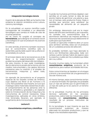 26
Integración tecnología-ciencia
A partir de la década de 1960, se ha hecho más
evidente la relación simbiótica entre cultura,
ciencia y tecnología.
En la actualidad, un avance científico suele
corresponder de inmediato a un desarrollo
tecnológico que cambia el modo de vida de
muchas personas.
Así es como ha surgido el concepto de
tecnociencia, para designar el contexto social
y tecnológico en que se producen los avances
científicos.
En este sentido, el término también reconoce
que el conocimiento científico solo es
sostenible y perdurable a partir de su efecto en
la sociedad y la cultura.
El principio básico de la tecnociencia es el de
llevar a la experimentación científica
problemas propios del desarrollo tecnológico.
De esta manera, lo que suele investigarse,
dentro del entorno propio de la ciencia, son los
medios instrumentales y los gestos técnicos
necesarios para la creación y el empleo de
herramientas, máquinas y, sobre todo,
instrumentos.
Un ejemplo de tecnociencia es el proyecto
espacial de los Estados Unidos de América,
cuyo objetivo era llevar al ser humano a la
Luna. Para posibilitar esta hazaña, se tuvo que
investigar sobre materiales resistentes al calor,
el comportamiento de las personas ante la
falta de atmósfera y gravedad y, en especial,
sobre la miniaturización de las máquinas y los
instrumentos de control necesarios. Estas
investigaciones, aplicadas en otros ámbitos,
más terrenales, llevarían, por ejemplo, al
surgimiento de la microcomputación.
Lectura 9
Conocimientos empíricos y científicos
Cuando los humanos primitivos dejaban caer
semillas en el suelo, tenían la idea de que
pronto habría de germinar una planta y que,
con el tiempo, esta produciría frutos, hojas o
semillas que servirían para satisfacer las
necesidades de alimento de un pequeño
grupo.
Sin embargo, desconocía cuál era la mejor
época del año para sembrarla y, por supuesto,
no contaba con conocimientos que le
permitieran identificar las mejores semillas o
reconocer las características que debía tener el
suelo para que fuera fértil.
Cuando un agricultor moderno abre un surco
para sembrar semillas, estas son el producto
de un cuidadoso proceso de selección.
Es probable, también, que haya abonado la
tierra con fertilizantes adecuados. Sabe con
certeza cuánto tiempo habrá de esperar para
la cosecha y cuáles son los cuidados que debe
dar a su cultivo.
Durante muchos siglos, la humanidad utilizó
conocimientos empíricos, producto de la
experiencia, para realizar actividades técnicas.
Estos conocimientos se basaban en el ensayo
y el error, y se transmitían de una generación a
otra de manera oral.
Al mismo tiempo, estos conocimientos tenían
un alcance limitado. Por ejemplo, era probable
que un tipo de semilla que no germinaba en
un tipo de suelo ya no se usara en un terreno
diferente.
En la actualidad, muchos de los principios
técnicos aplicados en los procesos
productivos, sobre todo los industriales, están
basados en conocimientos científicos,
resultado de un proceso meticuloso de
investigación.
En la tecnología, lo que importa es que los
conocimientos sustenten de manera
adecuada los procesos productivos y que se
llegue a los resultados esperados.
ANEXOS LECTURAS
 