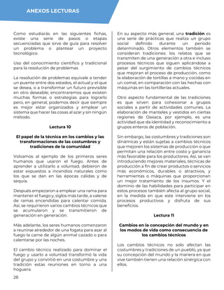 28
Como estudiarás en las siguientes fichas,
existe una serie de pasos o etapas
secuenciadas que sirve de guía para resolver
un problema o plantear un proyecto
tecnológico.
Uso del conocimiento científico y tradicional
para la resolución de problemas
La resolución de problemas equivale a tender
un puente entre dos estados, el actual y el que
se desea, o a transformar un futuro previsible
en otro deseable; encontraremos que existen
muchas formas o estrategias para lograrlo
pero, en general, podemos decir que siempre
es mejor estar organizados y emplear un
sistema que hacer las cosas al azar y sin ningún
método.
Lectura 10
El papel de la técnica en los cambios y las
transformaciones de las costumbres y
tradiciones de la comunidad
Volvamos al ejemplo de los primeros seres
humanos que usaron el fuego. Antes de
aprender a utilizarlo a voluntad, debieron de
estar expuestos a incendios naturales como
los que se dan en las épocas cálidas y de
sequía.
Después empezaron a emplear una rama para
mantener el fuego y, siglos más tarde, a valerse
de ramas encendidas para calentar comida.
Así, se requirieron varios cambios técnicos que
se acumularon y se transmitieron de
generación en generación.
Más adelante, los seres humanos comenzaron
a reunirse alrededor de una fogata para asar al
fuego la carne de algún animal cazado o para
calentarse por las noches.
El cambio técnico realizado para dominar el
fuego y usarlo a voluntad transformó la vida
del grupo y convirtió en una costumbre y una
tradición estas reuniones en torno a una
hoguera.
En su aspecto más general, una tradición es
una serie de prácticas que realiza un grupo
social definido durante un periodo
determinado. Otros elementos también se
consideran tradiciones: los relatos que se
transmiten de una generación a otra e incluso
procesos técnicos que siguen aplicándose a
pesar del surgimiento de cambios técnicos
que mejoran el proceso de producción, como
la elaboración de tortillas a mano y cocidas en
un comal, en comparación con las hechas con
máquinas en las tortillerías actuales.
Otro aspecto fundamental de las tradiciones
es que sirven para cohesionar a grupos
sociales a partir de actividades comunes. La
elaboración de manteles y vestidos en ciertas
regiones de Oaxaca, por ejemplo, es una
actividad que da identidad y reconocimiento a
grupos enteros de población.
Sin embargo, las costumbres y tradiciones son
dinámicas y están sujetas a cambios técnicos
que mejoren los sistemas de producción o que
permitan una relación entre costo y ganancia
más favorable para los productores. Así, se van
introduciendo mejores materiales, técnicas de
producción a fin de crear productos o servicios
más económicos, durables o atractivos, y
herramientas o máquinas que proporcionan
un mejor tratamiento de los insumos. Y el
dominio de las habilidades para participar en
estos procesos también afecta al grupo social,
en la medida en que este interviene en los
procesos productivos y disfruta de sus
beneficios.
Lectura 11
Cambios en la concepción del mundo y en
los modos de vida como consecuencia de
los cambios técnicos
Los cambios técnicos no solo afectan las
costumbres y tradiciones de un pueblo, ya que
su concepción del mundo y la manera en que
vive también tienen una relación sinérgica con
ellos.
ANEXOS LECTURAS
 