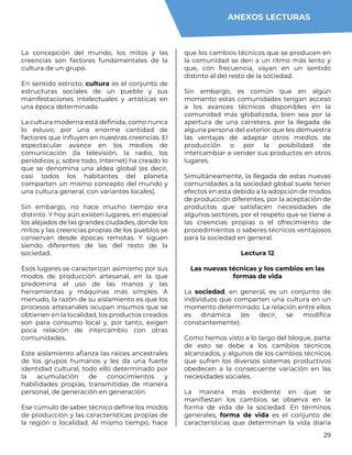 29
La concepción del mundo, los mitos y las
creencias son factores fundamentales de la
cultura de un grupo.
En sentido estricto, cultura es el conjunto de
estructuras sociales de un pueblo y sus
manifestaciones intelectuales y artísticas en
una época determinada.
La cultura moderna está definida, como nunca
lo estuvo, por una enorme cantidad de
factores que influyen en nuestras creencias. El
espectacular avance en los medios de
comunicación (la televisión, la radio, los
periódicos y, sobre todo, Internet) ha creado lo
que se denomina una aldea global (es decir,
casi todos los habitantes del planeta
comparten un mismo concepto del mundo y
una cultura general, con variantes locales).
Sin embargo, no hace mucho tiempo era
distinto. Y hoy aún existen lugares, en especial
los alejados de las grandes ciudades, donde los
mitos y las creencias propias de los pueblos se
conservan desde épocas remotas. Y siguen
siendo diferentes de las del resto de la
sociedad.
Esos lugares se caracterizan asimismo por sus
modos de producción artesanal, en la que
predomina el uso de las manos y las
herramientas y máquinas más simples. A
menudo, la razón de su aislamiento es que los
procesos artesanales ocupan insumos que se
obtienen en la localidad, los productos creados
son para consumo local y, por tanto, exigen
poca relación de intercambio con otras
comunidades.
Este aislamiento afianza las raíces ancestrales
de los grupos humanos y les da una fuerte
identidad cultural, todo ello determinado por
la acumulación de conocimientos y
habilidades propias, transmitidas de manera
personal, de generación en generación.
Ese cúmulo de saber técnico define los modos
de producción y las características propias de
la región o localidad. Al mismo tiempo, hace
que los cambios técnicos que se producen en
la comunidad se den a un ritmo más lento y
que, con frecuencia, vayan en un sentido
distinto al del resto de la sociedad.
Sin embargo, es común que en algún
momento estas comunidades tengan acceso
a los avances técnicos disponibles en la
comunidad más globalizada, bien sea por la
apertura de una carretera, por la llegada de
alguna persona del exterior que les demuestra
las ventajas de adaptar otros medios de
producción o por la posibilidad de
intercambiar o vender sus productos en otros
lugares.
Simultáneamente, la llegada de estas nuevas
comunidades a la sociedad global suele tener
efectos en esta debido a la adopción de modos
de producción diferentes, por la aceptación de
productos que satisfacen necesidades de
algunos sectores, por el respeto que se tiene a
las creencias propias o el ofrecimiento de
procedimientos o saberes técnicos ventajosos
para la sociedad en general.
Lectura 12
Las nuevas técnicas y los cambios en las
formas de vida
La sociedad, en general, es un conjunto de
individuos que comparten una cultura en un
momento determinado. La relación entre ellos
es dinámica (es decir, se modifica
constantemente).
Como hemos visto a lo largo del bloque, parte
de esto se debe a los cambios técnicos
alcanzados, y algunos de los cambios técnicos
que sufren los diversos sistemas productivos
obedecen a la consecuente variación en las
necesidades sociales.
La manera más evidente en que se
manifiestan los cambios se observa en la
forma de vida de la sociedad. En términos
generales, forma de vida es el conjunto de
características que determinan la vida diaria
ANEXOS LECTURAS
 
