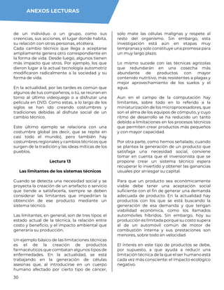 30
de un individuo o un grupo, como sus
creencias, sus acciones, el lugar donde habita,
su relación con otras personas, etcétera.
Cada cambio técnico que llega a aceptarse
ampliamente genera otro correspondiente en
la forma de vida. Desde luego, algunos tienen
más impacto que otros. Por ejemplo, los que
dieron lugar a la actual tecnología automotriz
modificaron radicalmente a la sociedad y su
forma de vida.
En la actualidad, por las tardes es común que
algunos de tus compañeros, o tú, se reúnan en
torno al último videojuego o a disfrutar una
película en DVD. Como estas, a lo largo de los
siglos se han ido creando costumbres y
tradiciones debidas al disfrute social de un
cambio técnico.
Este último ejemplo se relaciona con una
costumbre global (es decir, que se repite en
casi todo el mundo), pero también hay
costumbres regionales y cambios técnicos que
surgen de la tradición y las ideas míticas de los
pueblos.
Lectura 13
Las limitantes de los sistemas técnicos
Cuando se detecta una necesidad social y se
proyecta la creación de un artefacto o servicio
que tiende a satisfacerla, siempre se deben
considerar las limitantes que impedirían la
obtención de ese producto mediante un
sistema técnico.
Las limitantes, en general, son de tres tipos: el
estado actual de la técnica, la relación entre
costo y beneficio, y el impacto ambiental que
generaría su producción.
Un ejemplo básico de las limitaciones técnicas
es el de la creación de productos
farmacéuticos que combatan algunos tipos de
enfermedades. En la actualidad, se está
trabajando en la generación de células
asesinas que, al introducirse en un cuerpo
humano afectado por cierto tipo de cáncer,
solo mate las células malignas y respete al
resto del organismo. Sin embargo, esta
investigación está aún en etapas muy
tempranas y solo constituye una promesa para
un muy largo plazo.
Lo mismo sucede con las técnicas agrícolas
que redundarán en una cosecha más
abundante de productos con mayor
contenido nutritivo, más resistentes a plagas y
mejor aprovechamiento de los suelos y el
agua.
Aun en el campo de la computación hay
limitantes, sobre todo en lo referido a la
miniaturización de los microprocesadores, que
son el alma de los equipos de cómputo, y cuyo
ritmo de desarrollo se ha reducido un tanto
debido a limitaciones en los procesos técnicos
que permiten crear productos más pequeños
y con mayor capacidad.
Por otra parte, como hemos señalado, cuando
se plantea la generación de un producto que
satisfaga una necesidad social, conviene
tomar en cuenta que el inversionista que se
propone crear un sistema técnico espera
recuperar lo invertido y obtener las ganancias
usuales por arriesgar su capital.
Para que un producto sea económicamente
viable debe tener una aceptación social
suficiente con el fin de generar una demanda
adecuada de producto. En la actualidad hay
productos con los que se está buscando la
generación de esa demanda y que tengan
viabilidad económica, como los llamados
automóviles híbridos. Sin embargo, hoy su
producción es limitada porque su costo supera
al de un automóvil común de motor de
combustión interna y sus prestaciones son
menores, sobre todo en velocidad.
El interés en este tipo de productos se debe,
por supuesto, a que ayuda a reducir una
limitación técnica de la que el ser humano está
cada vez más consciente: el impacto ecológico
negativo.
ANEXOS LECTURAS
 