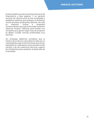 31
Es lamentable que solo recientemente se le dé
importancia a este aspecto. Y en general,
durante los últimos años se han empezado a
establecer políticas que protejan el ambiente
contra procesos productivos dañinos. No solo
se imponen multas a empresas
contaminantes, sino que se les exige implantar
sistemas “limpios”. Además, para instalar una
compañía que genere algún tipo de producto
se deben cumplir normas ambientales muy
estrictas.
Sin embargo, debemos considerar que la
historia de la técnica está determinada por la
necesidad de superar las limitantes que se han
planteado en cada época. Esa es la esencia del
cambio y de las creaciones técnicas: superar
las limitaciones para propiciar el desarrollo de
la sociedad.
ANEXOS LECTURAS
 