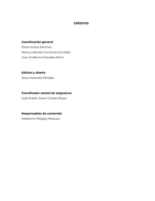 CRÉDITOS
Coordinación general
Efraín Araiza Sánchez
Nancy Gabriela Contreras González
Juan Guillermo Paredes Morín
Edición y diseño
Jesús Acevedo Paredes
Coordinador estatal de asignatura
José Rubén Javier Cráules Reyes
Responsables de contenido
Adalberto Villegas Márquez
 