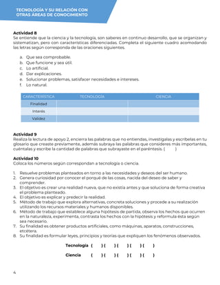 4
Actividad 8
Se entiende que la ciencia y la tecnología, son saberes en continuo desarrollo, que se organizan y
sistematizan, pero con características diferenciadas. Completa el siguiente cuadro acomodando
las letras según corresponda de las oraciones siguientes.
a. Que sea comprobable.
b. Que funcione y sea útil.
c. Lo artificial.
d. Dar explicaciones.
e. Solucionar problemas, satisfacer necesidades e intereses.
f. Lo natural.
CARACTERÍSTICA TECNOLOGÍA CIENCIA
Finalidad
Interés
Validez
Actividad 9
Realiza la lectura de apoyo 2, encierra las palabras que no entiendas, investígalas y escríbelas en tu
glosario que creaste previamente, además subraya las palabras que consideres más importantes,
cuéntalas y escribe la cantidad de palabras que subrayaste en el paréntesis. ( )
Actividad 10
Coloca los números según correspondan a tecnología o ciencia.
1. Resuelve problemas planteados en torno a las necesidades y deseos del ser humano.
2. Genera curiosidad por conocer el porqué de las cosas, nacida del deseo de saber y
comprender.
3. El objetivo es crear una realidad nueva, que no existía antes y que soluciona de forma creativa
el problema planteado.
4. El objetivo es explicar y predecir la realidad.
5. Método de trabajo que explora alternativas, concreta soluciones y procede a su realización
utilizando los recursos materiales y humanos disponibles.
6. Método de trabajo que establece alguna hipótesis de partida, observa los hechos que ocurren
en la naturaleza, experimenta, contrasta los hechos con la hipótesis y reformula ésta según
sea necesario.
7. Su finalidad es obtener productos artificiales, como máquinas, aparatos, construcciones,
etcétera.
8. Su finalidad es formular leyes, principios y teorías que expliquen los fenómenos observados.
Tecnología ( ) ( ) ( ) ( ) ( )
Ciencia ( ) ( ) ( ) ( ) ( )
TECNOLOGÍA Y SU RELACIÓN CON
OTRAS ÁREAS DE CONOCIMIENTO
 