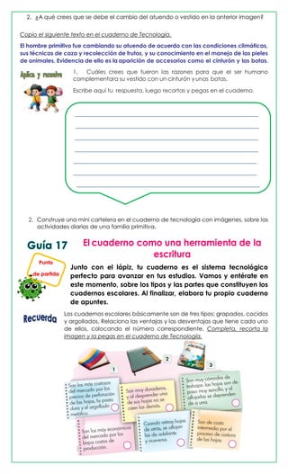 2. ¿A qué crees que se debe el cambio del atuendo o vestido en la anterior imagen?
Copio el siguiente texto en el cuaderno de Tecnología.
El hombre primitivo fue cambiando su atuendo de acuerdo con las condiciones climáticas,
sus técnicas de caza y recolección de frutos, y su conocimiento en el manejo de las pieles
de animales. Evidencia de ello es la aparición de accesorios como el cinturón y las botas.
1. Cuáles crees que fueron las razones para que el ser humano
complementara su vestido con un cinturón yunas botas.
Escribe aquí tu respuesta, luego recortas y pegas en el cuaderno.
_________________________________________________________________
_________________________________________________________________
_________________________________________________________________
_________________________________________________________________
_________________________________________________________________
_________________________________________________________________
_________________________________________________________________
2. Construye una mini cartelera en el cuaderno de tecnología con imágenes, sobre las
actividades diarias de una familia primitiva,
Junto con el lápiz, tu cuaderno es el sistema tecnológico
perfecto para avanzar en tus estudios. Vamos y entérate en
este momento, sobre los tipos y las partes que constituyen los
cuadernos escolares. Al finalizar, elabora tu propio cuaderno
de apuntes.
Los cuadernos escolares básicamente son de tres tipos: grapados, cocidos
y argollados. Relaciona las ventajas y las desventajas que tiene cada uno
de ellos, colocando el número correspondiente. Completa, recorta la
imagen y la pegas en el cuaderno de Tecnología.
Punto
de partida
 