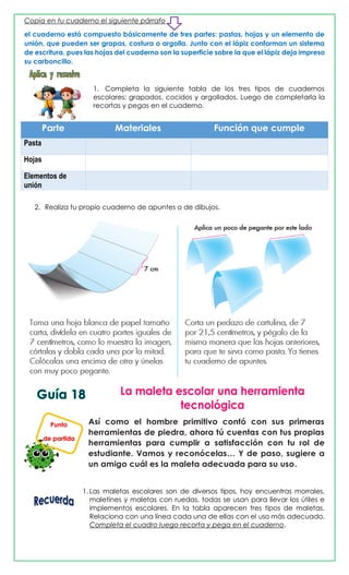 Copia en tu cuaderno el siguiente párrafo
el cuaderno está compuesto básicamente de tres partes: pastas, hojas y un elemento de
unión, que pueden ser grapas, costura o argolla. Junto con el lápiz conforman un sistema
de escritura, pues las hojas del cuaderno son la superficie sobre la que el lápiz deja impreso
su carboncillo.
1. Completa la siguiente tabla de los tres tipos de cuadernos
escolares: grapados, cocidos y argollados. Luego de completarla la
recortas y pegas en el cuaderno.
Parte Materiales Función que cumple
Pasta
Hojas
Elementos de
unión
2. Realiza tu propio cuaderno de apuntes o de dibujos.
Así como el hombre primitivo contó con sus primeras
herramientas de piedra, ahora tú cuentas con tus propias
herramientas para cumplir a satisfacción con tu rol de
estudiante. Vamos y reconócelas… Y de paso, sugiere a
un amigo cuál es la maleta adecuada para su uso.
1. Las maletas escolares son de diversos tipos, hoy encuentras morrales,
maletines y maletas con ruedas, todas se usan para llevar los útiles e
implementos escolares. En la tabla aparecen tres tipos de maletas.
Relaciona con una línea cada una de ellas con el uso más adecuado.
Completa el cuadro luego recorta y pega en el cuaderno.
Punto
de partida
 